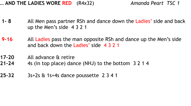  AND THE LADIES WORE RED	(R4x32)  	Amanda Peart  TSC 1    1- 8	All Men pass partner RSh and dance down the Ladies side and back up the Mens side  4 3 2 1   9-16	All Ladies pass the man opposite RSh and dance up the Mens side and back down the Ladies side  4 3 2 1  17-20	All advance & retire 21-24	4s (in top place) dance (NHJ) to the bottom  3 2 1 4  25-32	3s+2s & 1s+4s dance poussette  2 3 4 1