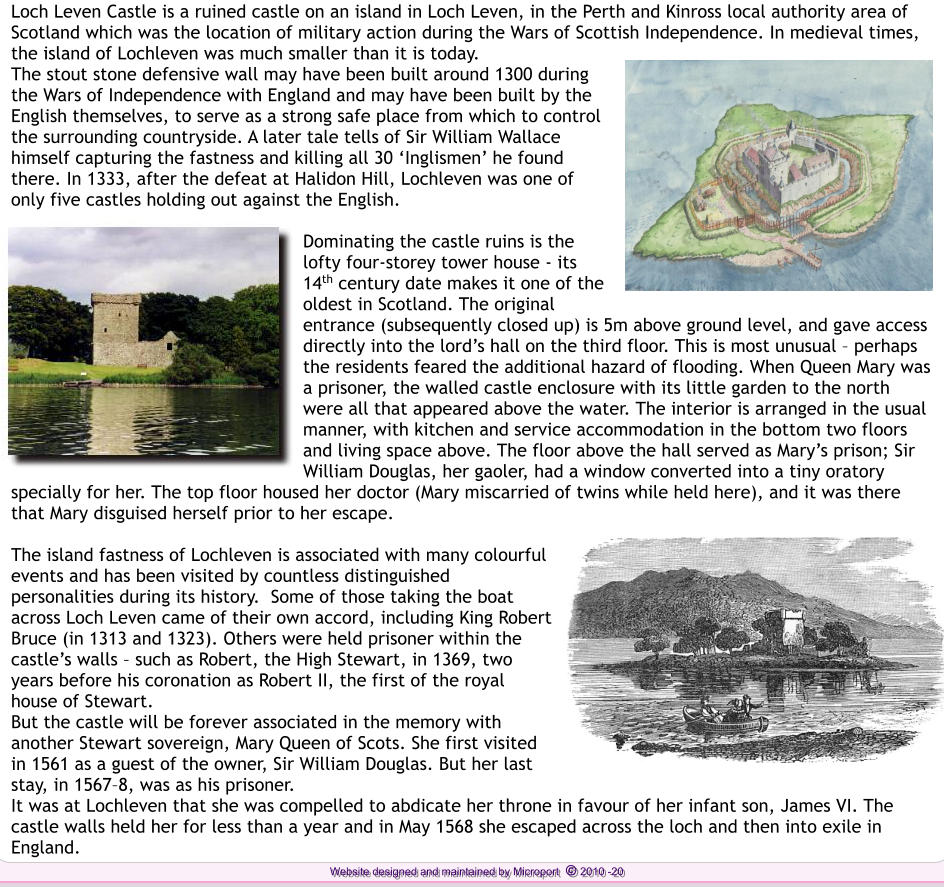 Loch Leven Castle is a ruined castle on an island in Loch Leven, in the Perth and Kinross local authority area of Scotland which was the location of military action during the Wars of Scottish Independence. In medieval times, the island of Lochleven was much smaller than it is today.  The stout stone defensive wall may have been built around 1300 during the Wars of Independence with England and may have been built by the English themselves, to serve as a strong safe place from which to control the surrounding countryside. A later tale tells of Sir William Wallace himself capturing the fastness and killing all 30 Inglismen he found there. In 1333, after the defeat at Halidon Hill, Lochleven was one of only five castles holding out against the English.  Dominating the castle ruins is the lofty four-storey tower house - its 14th century date makes it one of the oldest in Scotland. The original entrance (subsequently closed up) is 5m above ground level, and gave access directly into the lords hall on the third floor. This is most unusual  perhaps the residents feared the additional hazard of flooding. When Queen Mary was a prisoner, the walled castle enclosure with its little garden to the north were all that appeared above the water. The interior is arranged in the usual manner, with kitchen and service accommodation in the bottom two floors and living space above. The floor above the hall served as Marys prison; Sir William Douglas, her gaoler, had a window converted into a tiny oratory specially for her. The top floor housed her doctor (Mary miscarried of twins while held here), and it was there that Mary disguised herself prior to her escape.  The island fastness of Lochleven is associated with many colourful events and has been visited by countless distinguished personalities during its history.  Some of those taking the boat across Loch Leven came of their own accord, including King Robert Bruce (in 1313 and 1323). Others were held prisoner within the castles walls  such as Robert, the High Stewart, in 1369, two years before his coronation as Robert II, the first of the royal house of Stewart. But the castle will be forever associated in the memory with another Stewart sovereign, Mary Queen of Scots. She first visited in 1561 as a guest of the owner, Sir William Douglas. But her last stay, in 15678, was as his prisoner.  It was at Lochleven that she was compelled to abdicate her throne in favour of her infant son, James VI. The castle walls held her for less than a year and in May 1568 she escaped across the loch and then into exile in England.