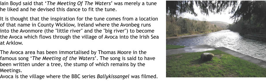 Iain Boyd said that The Meeting Of The Waters was merely a tune he liked and he devised this dance to fit the tune.   It is thought that the inspiration for the tune comes from a location of that name in County Wicklow, Ireland where the Avonbeg runs into the Avonmore (the "little river" and the "big river") to become the Avoca which flows through the village of Avoca into the Irish Sea at Arklow.   The Avoca area has been immortalised by Thomas Moore in the famous song The Meeting of the Waters. The song is said to have been written under a tree, the stump of which remains by the Meetings.  Avoca is the village where the BBC series Ballykissangel was filmed.