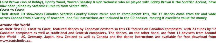Laird Brown (son of Bobby), Donny Wood, Warren Beesley & Rob Wolanski who all played with Bobby Brown & the Scottish Accent, have now been joined by Stefanie Hutka to form Scotch Mist.  Coast to Coast Their debut CD showcases Canadian Scottish Country Dance music and to complement this, the 13 dances come from far and wide across Canada from a variety of teachers, and full instructions are included in the CD booklet, making it excellent value for money.  Around the World As their first CD, Coast to Coast, featured dances by Canadian devisers so this CD focuses on Canadian composers, with 23 tunes by 12 Canadian composers as well as traditional and Scottish composers. The dances, on the other hand, are from 13 devisers from Around the World - UK, Germany, Japan, New Zealand as well as Canada and the dance instructions are available for free download from www.scotchmist.ca.