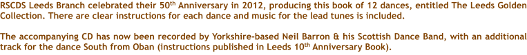 RSCDS Leeds Branch celebrated their 50th Anniversary in 2012, producing this book of 12 dances, entitled The Leeds Golden Collection. There are clear instructions for each dance and music for the lead tunes is included.  The accompanying CD has now been recorded by Yorkshire-based Neil Barron & his Scottish Dance Band, with an additional track for the dance South from Oban (instructions published in Leeds 10th Anniversary Book).