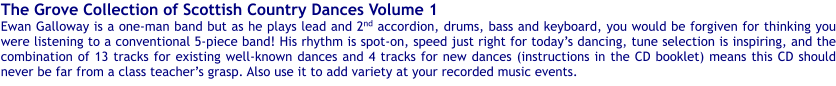 The Grove Collection of Scottish Country Dances Volume 1 Ewan Galloway is a one-man band but as he plays lead and 2nd accordion, drums, bass and keyboard, you would be forgiven for thinking you were listening to a conventional 5-piece band! His rhythm is spot-on, speed just right for todays dancing, tune selection is inspiring, and the combination of 13 tracks for existing well-known dances and 4 tracks for new dances (instructions in the CD booklet) means this CD should never be far from a class teachers grasp. Also use it to add variety at your recorded music events.