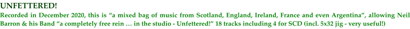 UNFETTERED! Recorded in December 2020, this is a mixed bag of music from Scotland, England, Ireland, France and even Argentina, allowing Neil Barron & his Band a completely free rein  in the studio - Unfettered! 18 tracks including 4 for SCD (incl. 5x32 jig - very useful!)