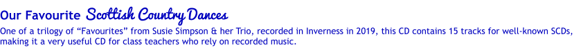 Our Favourite Scottish Country Dances One of a trilogy of Favourites from Susie Simpson & her Trio, recorded in Inverness in 2019, this CD contains 15 tracks for well-known SCDs, making it a very useful CD for class teachers who rely on recorded music.