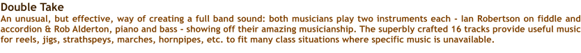 Double Take An unusual, but effective, way of creating a full band sound: both musicians play two instruments each - Ian Robertson on fiddle and accordion & Rob Alderton, piano and bass - showing off their amazing musicianship. The superbly crafted 16 tracks provide useful music for reels, jigs, strathspeys, marches, hornpipes, etc. to fit many class situations where specific music is unavailable.