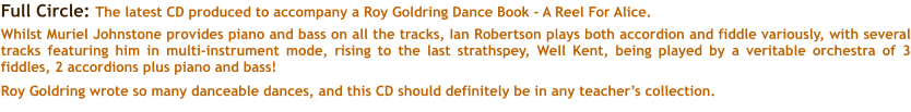 Full Circle: The latest CD produced to accompany a Roy Goldring Dance Book - A Reel For Alice.  Whilst Muriel Johnstone provides piano and bass on all the tracks, Ian Robertson plays both accordion and fiddle variously, with several tracks featuring him in multi-instrument mode, rising to the last strathspey, Well Kent, being played by a veritable orchestra of 3 fiddles, 2 accordions plus piano and bass!  Roy Goldring wrote so many danceable dances, and this CD should definitely be in any teachers collection.