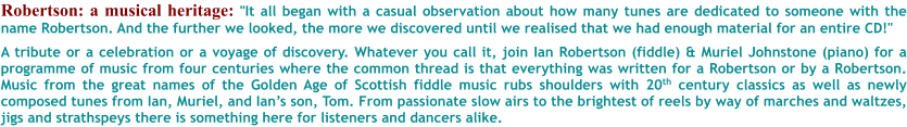 Robertson: a musical heritage: "It all began with a casual observation about how many tunes are dedicated to someone with the name Robertson. And the further we looked, the more we discovered until we realised that we had enough material for an entire CD!"  A tribute or a celebration or a voyage of discovery. Whatever you call it, join Ian Robertson (fiddle) & Muriel Johnstone (piano) for a programme of music from four centuries where the common thread is that everything was written for a Robertson or by a Robertson. Music from the great names of the Golden Age of Scottish fiddle music rubs shoulders with 20th century classics as well as newly composed tunes from Ian, Muriel, and Ians son, Tom. From passionate slow airs to the brightest of reels by way of marches and waltzes, jigs and strathspeys there is something here for listeners and dancers alike.