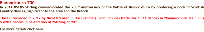 Bannockburn 700 In 2014 RSCDS Stirling commemorated the 700th Anniversary of the Battle of Bannockburn by producing a book of Scottish Country Dances, significant to the area and the Branch.  The CD recorded in 2017 by Nicol McLaren & The Glencraig Band includes tracks for all 11 dances in Bannockburn 700 plus 5 extra dances in celebration of Stirling at 90.  For more details click here.
