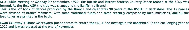 At a Public Meeting on Monday 9th September, 1929, the Buckie and District Scottish Country Dance Branch of the SCDS was formed. At the first AGM the title was changed to the Banffshire Branch. This is the 2nd book of dances produced by the Branch and celebrates 90 years of the RSCDS in Banffshire. The 12 dances were devised by Branch members, with some traditional tunes and some recently composed by local musicians, and all the lead tunes are printed in the book.  Ewan Galloway & Shona MacFayden joined forces to record the CD, A the best again fae Banffshire, in the challenging year of 2020 and it was released at the end of November.