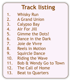 Track listing  1.	Whisky Run 2.	A Grand Union 3.	Calypso Bay 4.	Air For Jill 5.	Gimme the Dots! 6.	Dance in the Dark 7.	Joie de Vivre 8.	Reels in Motion 9.	Squircle Dance 10.	Riding the Wave 11.	Bob & Wendy Go to Town 12.	The Call of Home 13.	Beat to Quarters