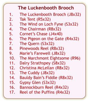 The Luckenbooth Brooch  1.	The Luckenbooth Brooch (J8x32) 2.	Tak Tent (R5x32) 3.	The Wind on Loch Fyne (S3x32) 4.	The Chairman (R8x32) 5.	Cornet’s Chase (J4x40) 6.	The Pigeon on the Gate (R4x32) 7.	The Quern (S3x32) 8.	Pinewoods Reel (R8x32) 9.	Marie’s Farewell (J8x32) 10.	The Marchmont Eightsome (R96) 11.	Dalry Strathspey (S8x32) 12.	Christina McLellan (R8x32) 13.	The Cuddy (J8x32) 14.	Bauldy Bain’s Fiddle (R8x32) 15.	Gypsy Glen (S3x32) 16.	Bannockburn Reel (R4x32) 17.	Reel of the Puffins (R4x32)
