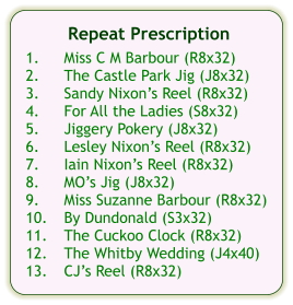 Repeat Prescription  1.	Miss C M Barbour (R8x32) 2.	The Castle Park Jig (J8x32) 3.	Sandy Nixon’s Reel (R8x32) 4.	For All the Ladies (S8x32) 5.	Jiggery Pokery (J8x32) 6.	Lesley Nixon’s Reel (R8x32) 7.	Iain Nixon’s Reel (R8x32) 8.	MO’s Jig (J8x32) 9.	Miss Suzanne Barbour (R8x32) 10.	By Dundonald (S3x32) 11.	The Cuckoo Clock (R8x32) 12.	The Whitby Wedding (J4x40) 13.	CJ’s Reel (R8x32)