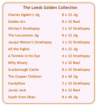The Leeds Golden Collection  Charles Ogden’s Jig	8 x 32 Jig  Golden Arc	8 x 32 Reel  Shirley’s Strathspey	3 x 32 Strathspey  The Leccamore Jig	8 x 32 Jig  Jacqui Watson’s Strathspey	3 x 32 Strathspey  All the Eights	8 x 32 Jig	  A Twinkle in his Eye	4 x 32 Strathspey  Nifty Ninety	3 x 32 Reel  Scarborough Castle	8 x 32 Strathspey  The Cooper Children	8 x 40 Jig  Candyfloss	3 x 32 Strathspey  Jovial Jack	8 x 32 Reel  South from Oban	8 x 40 Jig