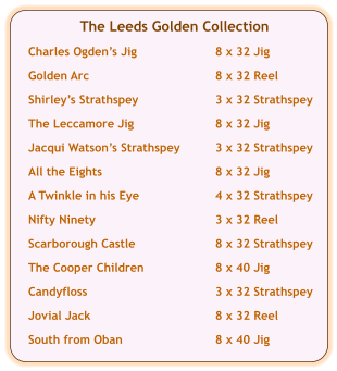 The Leeds Golden Collection  Charles Ogdens Jig	8 x 32 Jig  Golden Arc	8 x 32 Reel  Shirleys Strathspey	3 x 32 Strathspey  The Leccamore Jig	8 x 32 Jig  Jacqui Watsons Strathspey	3 x 32 Strathspey  All the Eights	8 x 32 Jig	  A Twinkle in his Eye	4 x 32 Strathspey  Nifty Ninety	3 x 32 Reel  Scarborough Castle	8 x 32 Strathspey  The Cooper Children	8 x 40 Jig  Candyfloss	3 x 32 Strathspey  Jovial Jack	8 x 32 Reel  South from Oban	8 x 40 Jig