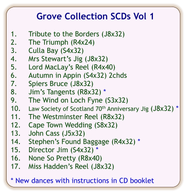Grove Collection SCDs Vol 1  1.	Tribute to the Borders (J8x32) 2.	The Triumph (R4x24) 3.	Culla Bay (S4x32) 4.	Mrs Stewart’s Jig (J8x32) 5.	Lord MacLay’s Reel (R4x40) 6.	Autumn in Appin (S4x32) 2chds 7.	Spiers Bruce (J8x32) 8.	Jim’s Tangents (R8x32) * 9.	The Wind on Loch Fyne (S3x32) 10.	Law Society of Scotland 70th Anniversary Jig (J8x32) * 11.	The Westminster Reel (R8x32) 12.	Cape Town Wedding (S8x32) 13.	John Cass (J5x32) 14.	Stephen’s Found Baggage (R4x32) * 15.	Director Jim (S4x32) * 16.	None So Pretty (R8x40) 17.	Miss Hadden’s Reel (J8x32)  * New dances with instructions in CD booklet