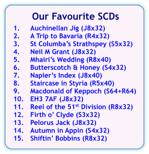 Our Favourite SCDs  1.	Auchinellan Jig (J8x32) 2.	A Trip to Bavaria (R4x32) 3.	St Columba’s Strathspey (S5x32) 4.	Neil M Grant (J8x32) 5.	Mhairi’s Wedding (R8x40) 6.	Butterscotch & Honey (S4x32) 7.	Napier’s Index (J8x40) 8.	Staircase in Styria (R5x40) 9.	Macdonald of Keppoch (S64+R64) 10.	EH3 7AF (J8x32) 11.	Reel of the 51st Division (R8x32) 12.	Firth o’ Clyde (S3x32) 13.	Pelorus Jack (J8x32) 14.	Autumn in Appin (S4x32) 15.	Shiftin’ Bobbins (R8x32)