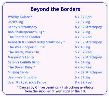 Beyond the Borders  Whisky Galore *	8 x 32 Reel Jack’s Jig	3 x 32 Jig Jenny’s Strathspey	8 x 32 Strathspey Bob Shakespeare’s Jig *	8 x 32 Jig The Shetland Fiddler	4 x 32 Reel Kenneth & Fiona’s Ruby Strathspey *	3 x 32 Strathspey The Wee Cooper o’ Fife	8 x 40 Jig The Black, Black Oil	5 x 32 Reel Margaret’s Fancy	5 x 32 Strathspey Seton’s Ceilidh Band	4 x 64 Jig The Dover Ruby *	4 x 40 Reel Singing Sands	3 x 32 Strathspey Jeannie’s Blue E’en	6 x 32 Jig Jean Kirkpatrick’s Fancy	8 x 32 Reel * Dances by Gillian Jennings - instructions available  from the supplier of your copy of the CD.