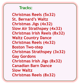 Tracks:  Christmas Reels (5x32) St. Bernard’s Waltz Christmas Jigs (4x32) Slow Air Strathspey (4x32) Christmas Irish Reels (8x32) Waltz Country Dance Christmas Reels (4x32) Boston Two-step Christmas Strathspey (3x32) Gay Gordons Christmas Irish Jigs (8x32) Canadian Barn Dance Slow Waltz Christmas Reels (8x32)