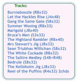 Tracks:  Burnieboozle (R8x32) Let the Hackles Rise (J4x48) Gang the Same Gate (S8x32) Summer Wooing (R8x32) Marigold (J8x40) Bruce’s Men (S3x32) The Highland Rambler (R8x40) Mrs Stewart’s Jig (J8x32) Sean Triubhas Willichan (S8x32) The White Cockade (R8x32) The Saltire Medley (S48+R48) Bedrule (S8x32) The Kelloholm Jig (J8x32) Reel of the Puffins (R4x32) 2chds