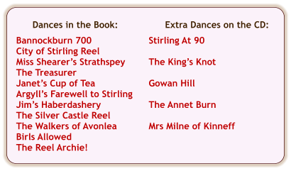 Extra Dances on the CD:  Stirling At 90  The King’s Knot  Gowan Hill  The Annet Burn  Mrs Milne of Kinneff  Dances in the Book:  Bannockburn 700 City of Stirling Reel Miss Shearer’s Strathspey The Treasurer Janet’s Cup of Tea Argyll’s Farewell to Stirling Jim’s Haberdashery The Silver Castle Reel The Walkers of Avonlea Birls Allowed The Reel Archie!