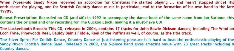 When 7-year-old Sandy Nixon received an accordion for Christmas he started playing ... and hasn't stopped since! His enthusiasm for playing, and for Scottish Country dance music in particular, lead to the formation of his own band in the late 1970's.   Repeat Prescription: Recorded on CD (and MC) in 1992 to accompany the dance book of the same name from Ian Barbour, this contains the original and only recording for The Cuckoo Clock, making it a must-have CD!  The Luckenbooth Brooch: This CD, released in 2004, contains 17 tracks for John Bowie Dickson dances, including The Wind on Loch Fyne, Pinewoods Reel, Bauldy Bains Fiddle, Reel of the Puffins as well, of course, as the title track.  The Silver Spire: For Ceilidh Dance, Country Dance or just listening pleasure it is hard to beat the enthusiastic playing of the Sandy Nixon Scottish Dance Band. Released in 2009, the 5-piece band gives amazing value with 23 great tracks including 8 Country dances.