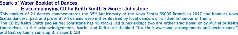 Spark o Water Booklet of Dances  & accompanying CD by Keith Smith & Muriel Johnstone This booklet of 21 dances commemorates the 35th Anniversary of the Nova Scotia RSCDS Branch in 2017 and honours Nova Scotia dancers, past and present. All dances were either devised by local dancers or written in honour of them.  The CD by Keith Smith and Muriel Johnstone has 18 tracks. All tunes except two are either traditional or by Muriel or Keith themselves. In the acknowledgements, Muriel and Keith are thanked for their awesome arrangements and performance and that certainly sums up this superb CD!