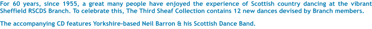 For 60 years, since 1955, a great many people have enjoyed the experience of Scottish country dancing at the vibrant Sheffield RSCDS Branch. To celebrate this, The Third Sheaf Collection contains 12 new dances devised by Branch members.  The accompanying CD features Yorkshire-based Neil Barron & his Scottish Dance Band.