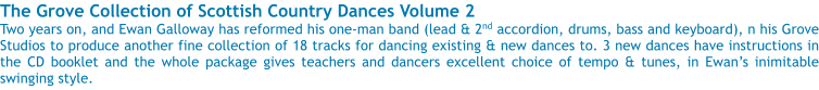 The Grove Collection of Scottish Country Dances Volume 2 Two years on, and Ewan Galloway has reformed his one-man band (lead & 2nd accordion, drums, bass and keyboard), n his Grove Studios to produce another fine collection of 18 tracks for dancing existing & new dances to. 3 new dances have instructions in the CD booklet and the whole package gives teachers and dancers excellent choice of tempo & tunes, in Ewans inimitable swinging style.