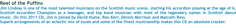 Reel of the Puffins Jim Lindsay is one of the most talented musicians on the Scottish music scene, starting his accordion playing at the age of 6, Scottish Accordion Champion as a teenager, and top band musician with most of the legendary names in Scottish dance music. On this 2011 CD, Jim is joined by David Hume, Ron Kerr, Dennis Morrison and Malcolm Ross.  Superb arrangements of an eclectic mix of tunes and some of the finest musicianship makes this CD an absolute cracker.