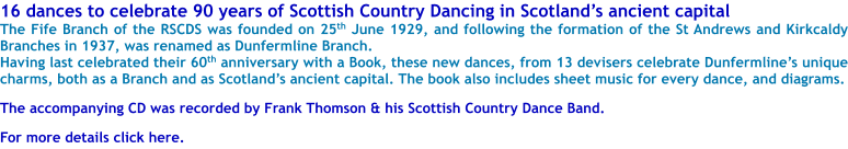 16 dances to celebrate 90 years of Scottish Country Dancing in Scotlands ancient capital The Fife Branch of the RSCDS was founded on 25th June 1929, and following the formation of the St Andrews and Kirkcaldy Branches in 1937, was renamed as Dunfermline Branch. Having last celebrated their 60th anniversary with a Book, these new dances, from 13 devisers celebrate Dunfermlines unique charms, both as a Branch and as Scotlands ancient capital. The book also includes sheet music for every dance, and diagrams.  The accompanying CD was recorded by Frank Thomson & his Scottish Country Dance Band.  For more details click here.