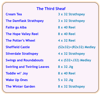The Third Sheaf  Cream Tea	3 x 32 Strathspey  The Damflask Strathspey	3 x 32 Strathspey  Failte gu Alba	8 x 40 Reel  The Hope Valley Reel	8 x 40 Reel  The Potters Wheel	4 x 32 Reel  Sheffield Castle	(S2x32)+(R2x32) Medley	  Silverdale Strathspey	4 x 32 Strathspey  Swings and Roundabouts	4 x (S32+J32) Medley  Swirling and Twirling Leaves	8 x 32 Jig  Toddle wi Joy	8 x 40 Reel  Wake Up Ones	5 x 32 Jig  The Winter Garden	8 x 32 Strathspey