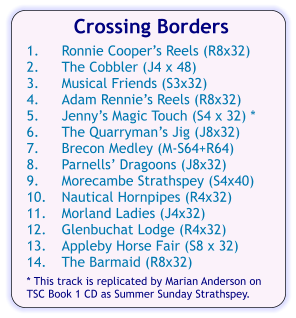 Crossing Borders  1.	Ronnie Coopers Reels (R8x32) 2.	The Cobbler (J4 x 48) 3.	Musical Friends (S3x32) 4.	Adam Rennies Reels (R8x32) 5.	Jennys Magic Touch (S4 x 32) * 6.	The Quarrymans Jig (J8x32) 7.	Brecon Medley (M-S64+R64) 8.	Parnells Dragoons (J8x32) 9.	Morecambe Strathspey (S4x40) 10.	Nautical Hornpipes (R4x32) 11.	Morland Ladies (J4x32) 12.	Glenbuchat Lodge (R4x32) 13.	Appleby Horse Fair (S8 x 32) 14.	The Barmaid (R8x32)  * This track is replicated by Marian Anderson on TSC Book 1 CD as Summer Sunday Strathspey.