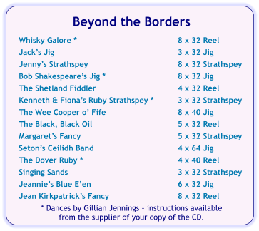 Beyond the Borders  Whisky Galore *	8 x 32 Reel Jacks Jig	3 x 32 Jig Jennys Strathspey	8 x 32 Strathspey Bob Shakespeares Jig *	8 x 32 Jig The Shetland Fiddler	4 x 32 Reel Kenneth & Fionas Ruby Strathspey *	3 x 32 Strathspey The Wee Cooper o Fife	8 x 40 Jig The Black, Black Oil	5 x 32 Reel Margarets Fancy	5 x 32 Strathspey Setons Ceilidh Band	4 x 64 Jig The Dover Ruby *	4 x 40 Reel Singing Sands	3 x 32 Strathspey Jeannies Blue Een	6 x 32 Jig Jean Kirkpatricks Fancy	8 x 32 Reel * Dances by Gillian Jennings - instructions available  from the supplier of your copy of the CD.