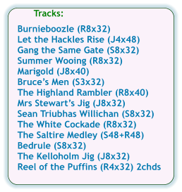 Tracks:  Burnieboozle (R8x32) Let the Hackles Rise (J4x48) Gang the Same Gate (S8x32) Summer Wooing (R8x32) Marigold (J8x40) Bruces Men (S3x32) The Highland Rambler (R8x40) Mrs Stewarts Jig (J8x32) Sean Triubhas Willichan (S8x32) The White Cockade (R8x32) The Saltire Medley (S48+R48) Bedrule (S8x32) The Kelloholm Jig (J8x32) Reel of the Puffins (R4x32) 2chds