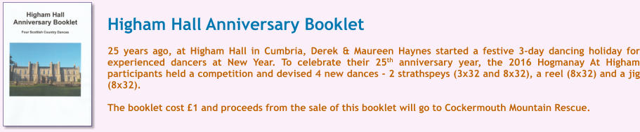 Higham Hall Anniversary Booklet  25 years ago, at Higham Hall in Cumbria, Derek & Maureen Haynes started a festive 3-day dancing holiday for experienced dancers at New Year. To celebrate their 25th anniversary year, the 2016 Hogmanay At Higham participants held a competition and devised 4 new dances - 2 strathspeys (3x32 and 8x32), a reel (8x32) and a jig (8x32).  The booklet cost 1 and proceeds from the sale of this booklet will go to Cockermouth Mountain Rescue.