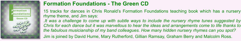 Formation Foundations - The Green CD  15 tracks for dances in Chris Ronalds Formation Foundations teaching book which has a nursery rhyme theme, and Jim says: .It was a challenge to come up with subtle ways to include the nursery rhyme tunes suggested by Chris for each dance but it was marvellous to hear the ideas and arrangements come to life thanks to the fabulous musicianship of my band colleagues. How many hidden nursery rhymes can you spot?  Jim is joined by David Hume, Mary Rutherford, Gillian Ramsay, Graham Berry and Malcolm Ross.