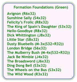 Formation Foundations (Green)  Avignon (R6x32) Sunshine Sally (S4x32) Felicitys Frolic (R8x32) The King of Spains Daughter (S3x32) Hello-Goodbye (R8x32) Dick Whittington (J8x32) Little Star (S8x32) Dusty Bluebells (M-3x(S32+R32)) London Bridge (S6x32) The Mulberry Bush (M-4x(S32+R32)) Jack Be Nimble (J4x32) The Broadsword (J6x32) Ding Dong Bell (S3x32) The Wheels on the Bus (S3x32) The Wild Wood (R3x32)