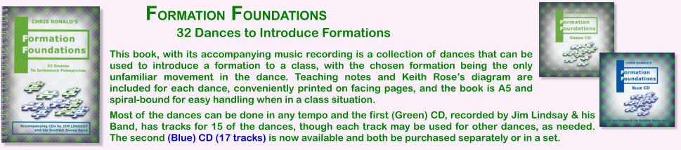 This book, with its accompanying music recording is a collection of dances that can be used to introduce a formation to a class, with the chosen formation being the only unfamiliar movement in the dance. Teaching notes and Keith Roses diagram are included for each dance, conveniently printed on facing pages, and the book is A5 and spiral-bound for easy handling when in a class situation. FORMATION FOUNDATIONS Most of the dances can be done in any tempo and the first (Green) CD, recorded by Jim Lindsay & his Band, has tracks for 15 of the dances, though each track may be used for other dances, as needed. The second (Blue) CD (17 tracks) is now available and both be purchased separately or in a set.  32 Dances to Introduce Formations