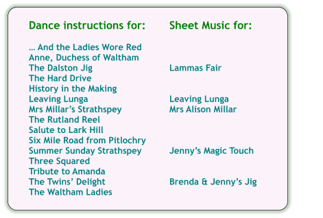 Sheet Music for:    Lammas Fair   Leaving Lunga Mrs Alison Millar    Jennys Magic Touch   Brenda & Jennys Jig  Dance instructions for:   And the Ladies Wore Red Anne, Duchess of Waltham The Dalston Jig The Hard Drive History in the Making Leaving Lunga Mrs Millars Strathspey The Rutland Reel Salute to Lark Hill Six Mile Road from Pitlochry Summer Sunday Strathspey Three Squared Tribute to Amanda The Twins Delight The Waltham Ladies