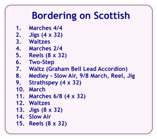 Bordering on Scottish  1.	Marches 4/4 2.	Jigs (4 x 32) 3.	Waltzes 4.	Marches 2/4 5.	Reels (8 x 32) 6.	Two-Step 7.	Waltz (Graham Bell Lead Accordion) 8.	Medley - Slow Air, 9/8 March, Reel, Jig 9.	Strathspey (4 x 32) 10.	March 11.	Marches 6/8 (4 x 32) 12.	Waltzes 13.	Jigs (8 x 32) 14.	Slow Air 15.	Reels (8 x 32)