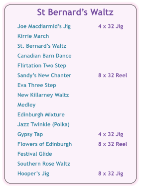 St Bernards Waltz  Joe Macdiarmids Jig	4 x 32 Jig  Kirrie March  St. Bernards Waltz  Canadian Barn Dance  Flirtation Two Step	  Sandys New Chanter	8 x 32 Reel  Eva Three Step  New Killarney Waltz  Medley  Edinburgh Mixture  Jazz Twinkle (Polka)  Gypsy Tap	4 x 32 Jig   Flowers of Edinburgh	8 x 32 Reel  Festival Glide  Southern Rose Waltz  Hoopers Jig	8 x 32 Jig