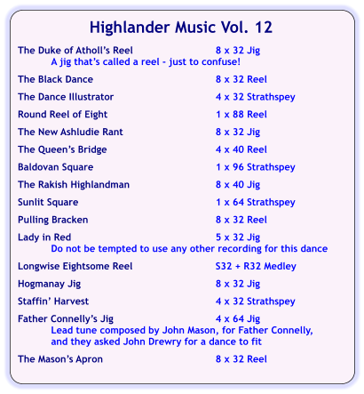 Highlander Music Vol. 12  The Duke of Atholl’s Reel	8 x 32 Jig A jig that’s called a reel - just to confuse!  The Black Dance	8 x 32 Reel  The Dance Illustrator	4 x 32 Strathspey  Round Reel of Eight	1 x 88 Reel  The New Ashludie Rant	8 x 32 Jig  The Queen’s Bridge	4 x 40 Reel	  Baldovan Square	1 x 96 Strathspey  The Rakish Highlandman	8 x 40 Jig  Sunlit Square	1 x 64 Strathspey  Pulling Bracken	8 x 32 Reel  Lady in Red	5 x 32 Jig Do not be tempted to use any other recording for this dance  Longwise Eightsome Reel	S32 + R32 Medley  Hogmanay Jig	8 x 32 Jig  Staffin’ Harvest	4 x 32 Strathspey  Father Connelly’s Jig	4 x 64 Jig Lead tune composed by John Mason, for Father Connelly, and they asked John Drewry for a dance to fit   The Mason’s Apron	8 x 32 Reel