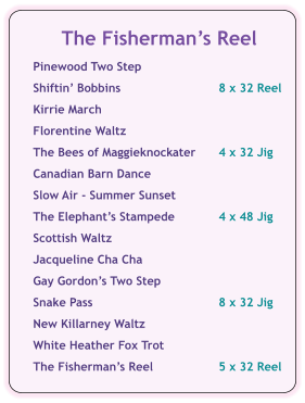 The Fishermans Reel  Pinewood Two Step	  Shiftin Bobbins	8 x 32 Reel  Kirrie March  Florentine Waltz  The Bees of Maggieknockater	4 x 32 Jig  Canadian Barn Dance  Slow Air - Summer Sunset  The Elephants Stampede	4 x 48 Jig  Scottish Waltz  Jacqueline Cha Cha  Gay Gordons Two Step  Snake Pass	8 x 32 Jig  New Killarney Waltz  White Heather Fox Trot   The Fishermans Reel	5 x 32 Reel