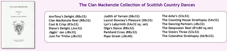 The Ashes (S3x32) The Counting House Strathspey (S4x32) The Dancing Partners (J8x32) The Deepwater Reel (R1x80 sq.set) The Sisters Three (S3x32) The Celandine Strathspey (S6/8x32) Judith of Yarram (S8x32) Laurel Downeys Pleasure (S8x32) Lyns Labyrinth (S4x32 sq. set) Olgas Dance (R8x32) Parkheid Cross (R8x32) Pope Street (J8x40) AnnTonys Delight (R8x32) Clan MacKenzie Reel (R8x32) Cool & Crisp (R3x32) Dianas Delight (Jnx32) Jiggin Jan (J8x32) Just For Trisha (J8x32) The Clan Mackenzie Collection of Scottish Country Dances