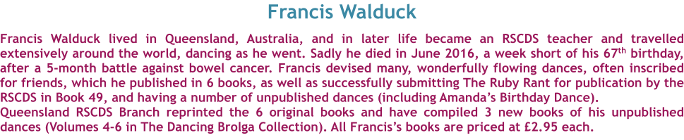 Francis Walduck  Francis Walduck lived in Queensland, Australia, and in later life became an RSCDS teacher and travelled extensively around the world, dancing as he went. Sadly he died in June 2016, a week short of his 67th birthday, after a 5-month battle against bowel cancer. Francis devised many, wonderfully flowing dances, often inscribed for friends, which he published in 6 books, as well as successfully submitting The Ruby Rant for publication by the RSCDS in Book 49, and having a number of unpublished dances (including Amanda’s Birthday Dance). Queensland RSCDS Branch reprinted the 6 original books and have compiled 3 new books of his unpublished dances (Volumes 4-6 in The Dancing Brolga Collection). All Francis’s books are priced at £2.95 each.