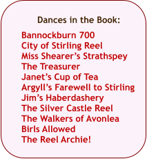 Dances in the Book:  Bannockburn 700 City of Stirling Reel Miss Shearers Strathspey The Treasurer Janets Cup of Tea Argylls Farewell to Stirling Jims Haberdashery The Silver Castle Reel The Walkers of Avonlea Birls Allowed The Reel Archie!