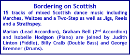 Bordering on Scottish 15 tracks of mixed Scottish dance music including Marches, Waltzes and a Two-Step as well as Jigs, Reels and a Strathspey.  Marian (Lead Accordion), Graham Bell (2nd Accordion) and Isobelle Hodgson (Piano) are joined by Judith Linton (Fiddle), Billy Cralb (Double Bass) and George Bremner (Drums).