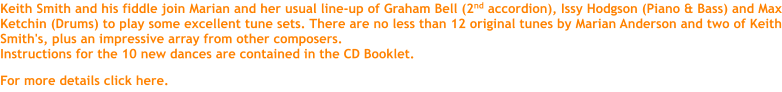 Keith Smith and his fiddle join Marian and her usual line-up of Graham Bell (2nd accordion), Issy Hodgson (Piano & Bass) and Max Ketchin (Drums) to play some excellent tune sets. There are no less than 12 original tunes by Marian Anderson and two of Keith Smith's, plus an impressive array from other composers. Instructions for the 10 new dances are contained in the CD Booklet.  For more details click here.