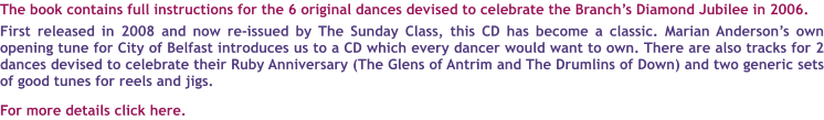 The book contains full instructions for the 6 original dances devised to celebrate the Branchs Diamond Jubilee in 2006.  First released in 2008 and now re-issued by The Sunday Class, this CD has become a classic. Marian Andersons own opening tune for City of Belfast introduces us to a CD which every dancer would want to own. There are also tracks for 2 dances devised to celebrate their Ruby Anniversary (The Glens of Antrim and The Drumlins of Down) and two generic sets of good tunes for reels and jigs.   For more details click here.