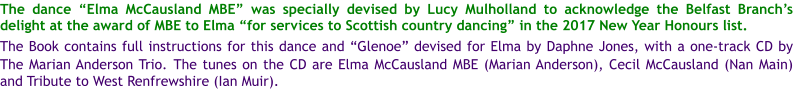 The dance Elma McCausland MBE was specially devised by Lucy Mulholland to acknowledge the Belfast Branchs delight at the award of MBE to Elma for services to Scottish country dancing in the 2017 New Year Honours list.  The Book contains full instructions for this dance and Glenoe devised for Elma by Daphne Jones, with a one-track CD by The Marian Anderson Trio. The tunes on the CD are Elma McCausland MBE (Marian Anderson), Cecil McCausland (Nan Main) and Tribute to West Renfrewshire (Ian Muir).